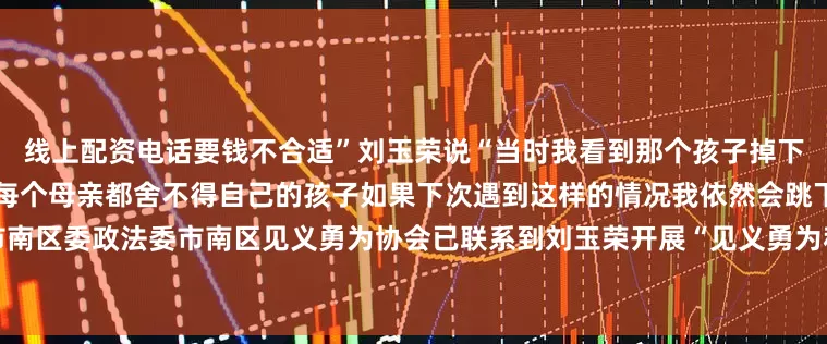 线上配资电话要钱不合适”刘玉荣说“当时我看到那个孩子掉下去的时候就想起了自己的孩子每个母亲都舍不得自己的孩子如果下次遇到这样的情况我依然会跳下去救人”目前青岛市市南区委政法委市南区见义勇为协会已联系到刘玉荣开展“见义勇为积极分子”申报工作待认定后将据有关规定进行表彰奖励